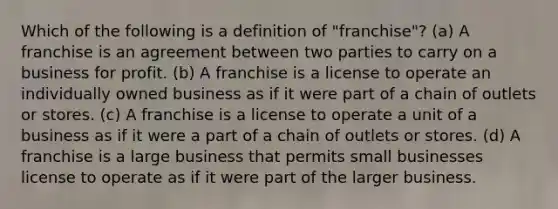 Which of the following is a definition of "franchise"? (a) A franchise is an agreement between two parties to carry on a business for profit. (b) A franchise is a license to operate an individually owned business as if it were part of a chain of outlets or stores. (c) A franchise is a license to operate a unit of a business as if it were a part of a chain of outlets or stores. (d) A franchise is a large business that permits small businesses license to operate as if it were part of the larger business.