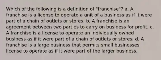 Which of the following is a definition of "franchise"? a. A franchise is a license to operate a unit of a business as if it were part of a chain of outlets or stores. b. A franchise is an agreement between two parties to carry on business for profit. c. A franchise is a license to operate an individually owned business as if it were part of a chain of outlets or stores. d. A franchise is a large business that permits small businesses license to operate as if it were part of the larger business.