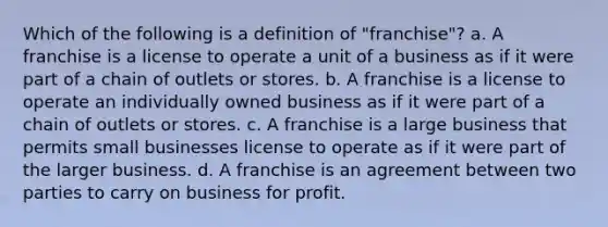 Which of the following is a definition of "franchise"? a. A franchise is a license to operate a unit of a business as if it were part of a chain of outlets or stores. b. A franchise is a license to operate an individually owned business as if it were part of a chain of outlets or stores. c. A franchise is a large business that permits small businesses license to operate as if it were part of the larger business. d. A franchise is an agreement between two parties to carry on business for profit.