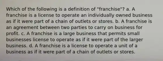 Which of the following is a definition of "franchise"? a. A franchise is a license to operate an individually owned business as if it were part of a chain of outlets or stores. b. A franchise is an agreement between two parties to carry on business for profit. c. A franchise is a large business that permits small businesses license to operate as if it were part of the larger business. d. A franchise is a license to operate a unit of a business as if it were part of a chain of outlets or stores.