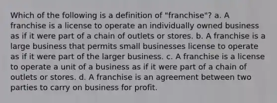 Which of the following is a definition of "franchise"? a. A franchise is a license to operate an individually owned business as if it were part of a chain of outlets or stores. b. A franchise is a large business that permits small businesses license to operate as if it were part of the larger business. c. A franchise is a license to operate a unit of a business as if it were part of a chain of outlets or stores. d. A franchise is an agreement between two parties to carry on business for profit.