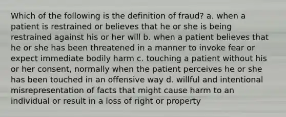 Which of the following is the definition of fraud? a. when a patient is restrained or believes that he or she is being restrained against his or her will b. when a patient believes that he or she has been threatened in a manner to invoke fear or expect immediate bodily harm c. touching a patient without his or her consent, normally when the patient perceives he or she has been touched in an offensive way d. willful and intentional misrepresentation of facts that might cause harm to an individual or result in a loss of right or property