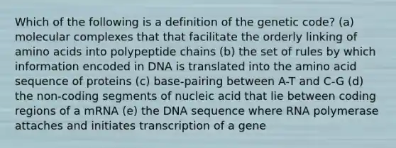 Which of the following is a definition of the genetic code? (a) molecular complexes that that facilitate the orderly linking of amino acids into polypeptide chains (b) the set of rules by which information encoded in DNA is translated into the amino acid sequence of proteins (c) base-pairing between A-T and C-G (d) the non-coding segments of nucleic acid that lie between coding regions of a mRNA (e) the DNA sequence where RNA polymerase attaches and initiates transcription of a gene