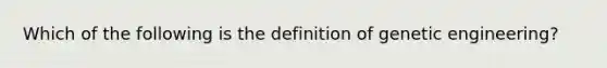 Which of the following is the definition of genetic engineering?