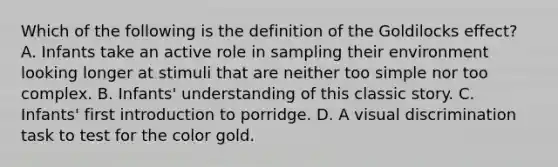 Which of the following is the definition of the Goldilocks effect? A. Infants take an active role in sampling their environment looking longer at stimuli that are neither too simple nor too complex. B. Infants' understanding of this classic story. C. Infants' first introduction to porridge. D. A visual discrimination task to test for the color gold.