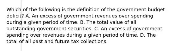 Which of the following is the definition of the government budget deficit​? A. An excess of government revenues over spending during a given period of time. B. The total value of all outstanding government securities. C. An excess of government spending over revenues during a given period of time. D. The total of all past and future tax collections.