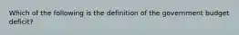 Which of the following is the definition of the government budget deficit​?