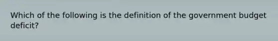 Which of the following is the definition of the government budget deficit​?