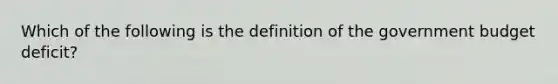 Which of the following is the definition of the government budget deficit?