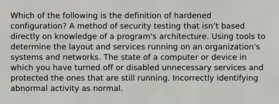 Which of the following is the definition of hardened configuration? A method of security testing that isn’t based directly on knowledge of a program's architecture. Using tools to determine the layout and services running on an organization's systems and networks. The state of a computer or device in which you have turned off or disabled unnecessary services and protected the ones that are still running. Incorrectly identifying abnormal activity as normal.