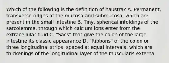 Which of the following is the definition of haustra? A. Permanent, transverse ridges of the mucosa and submucosa, which are present in the small intestine B. Tiny, spherical infoldings of the sarcolemma, through which calcium ions enter from the extracellular fluid C. "Sacs" that give the colon of the large intestine its classic appearance D. "Ribbons" of the colon or three longitudinal strips, spaced at equal intervals, which are thickenings of the longitudinal layer of the muscularis externa