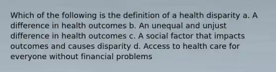 Which of the following is the definition of a health disparity a. A difference in health outcomes b. An unequal and unjust difference in health outcomes c. A social factor that impacts outcomes and causes disparity d. Access to health care for everyone without financial problems