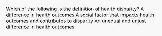 Which of the following is the definition of health disparity? A difference in health outcomes A social factor that impacts health outcomes and contributes to disparity An unequal and unjust difference in health outcomes