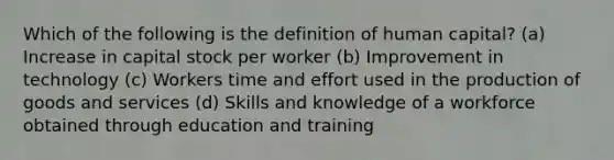 Which of the following is the definition of human capital? (a) Increase in capital stock per worker (b) Improvement in technology (c) Workers time and effort used in the <a href='https://www.questionai.com/knowledge/ks8soMnieU-production-of-goods' class='anchor-knowledge'>production of goods</a> and services (d) Skills and knowledge of a workforce obtained through education and training