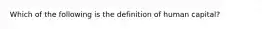 Which of the following is the definition of human capital?