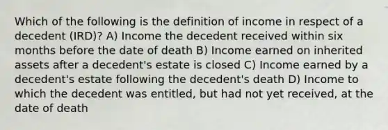 Which of the following is the definition of income in respect of a decedent (IRD)? A) Income the decedent received within six months before the date of death B) Income earned on inherited assets after a decedent's estate is closed C) Income earned by a decedent's estate following the decedent's death D) Income to which the decedent was entitled, but had not yet received, at the date of death