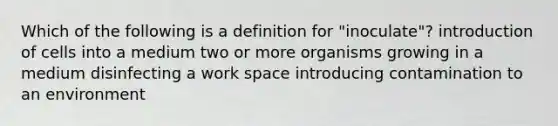 Which of the following is a definition for "inoculate"? introduction of cells into a medium two or more organisms growing in a medium disinfecting a work space introducing contamination to an environment