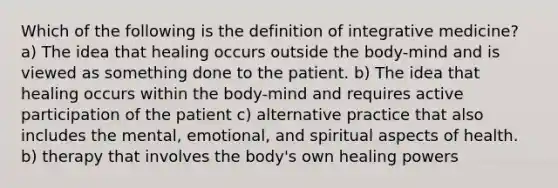 Which of the following is the definition of integrative medicine? a) The idea that healing occurs outside the body-mind and is viewed as something done to the patient. b) The idea that healing occurs within the body-mind and requires active participation of the patient c) alternative practice that also includes the mental, emotional, and spiritual aspects of health. b) therapy that involves the body's own healing powers