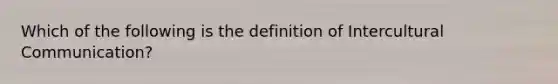 Which of the following is the definition of Intercultural Communication?