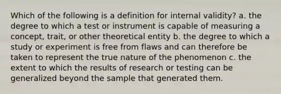 Which of the following is a definition for internal validity? a. the degree to which a test or instrument is capable of measuring a concept, trait, or other theoretical entity b. the degree to which a study or experiment is free from flaws and can therefore be taken to represent the true nature of the phenomenon c. the extent to which the results of research or testing can be generalized beyond the sample that generated them.