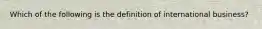 Which of the following is the definition of international business?