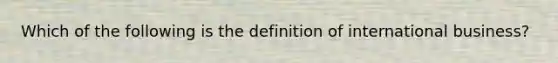 Which of the following is the definition of international business?