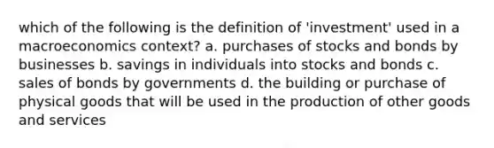 which of the following is the definition of 'investment' used in a macroeconomics context? a. purchases of stocks and bonds by businesses b. savings in individuals into stocks and bonds c. sales of bonds by governments d. the building or purchase of physical goods that will be used in the production of other goods and services