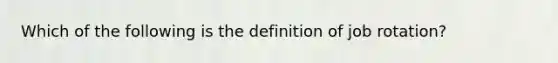 Which of the following is the definition of job rotation?