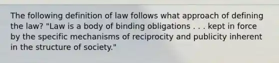 The following definition of law follows what approach of defining the law? "Law is a body of binding obligations . . . kept in force by the specific mechanisms of reciprocity and publicity inherent in the structure of society."