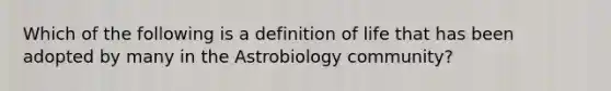 Which of the following is a definition of life that has been adopted by many in the Astrobiology community?