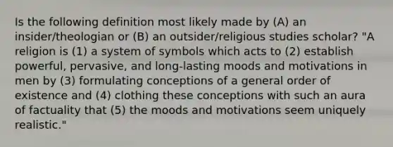 Is the following definition most likely made by (A) an insider/theologian or (B) an outsider/religious studies scholar? "A religion is (1) a system of symbols which acts to (2) establish powerful, pervasive, and long-lasting moods and motivations in men by (3) formulating conceptions of a general order of existence and (4) clothing these conceptions with such an aura of factuality that (5) the moods and motivations seem uniquely realistic."