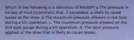 Which of the following is a definition of MAASP? a.The pressure in excess of mud hydrostatic that, if exceeded, is likely to cause losses at the shoe. b.The maximum pressure allowed in the hole during a kill operation. c. The maximum pressure allowed on the drill pipe gauge during a kill operation. d. The total pressure applied at the shoe that is likely to cause losses.