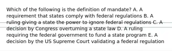 Which of the following is the definition of mandate? A. A requirement that states comply with federal regulations B. A ruling giving a state the power to ignore federal regulations C. A decision by Congress overturning a state law D. A ruling requiring the federal government to fund a state program E. A decision by the US Supreme Court validating a federal regulation