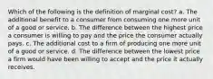 Which of the following is the definition of marginal cost? a. The additional benefit to a consumer from consuming one more unit of a good or service. b. The difference between the highest price a consumer is willing to pay and the price the consumer actually pays. c. The additional cost to a firm of producing one more unit of a good or service. d. The difference between the lowest price a firm would have been willing to accept and the price it actually receives.