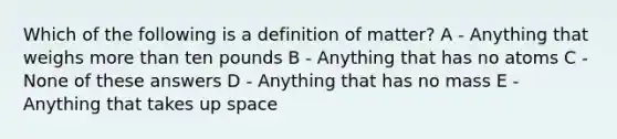 Which of the following is a definition of matter? A - Anything that weighs more than ten pounds B - Anything that has no atoms C - None of these answers D - Anything that has no mass E - Anything that takes up space