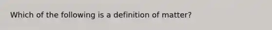 Which of the following is a definition of matter?