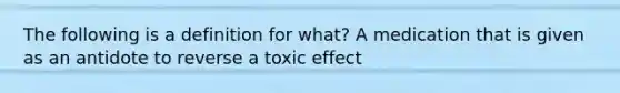 The following is a definition for what? A medication that is given as an antidote to reverse a toxic effect