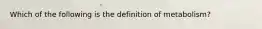 Which of the following is the definition of metabolism?