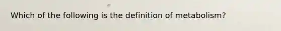 Which of the following is the definition of metabolism?