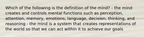 Which of the following is the definition of the mind? - the mind creates and controls mental functions such as perception, attention, memory, emotions, language, decision, thinking, and reasoning - the mind is a system that creates representations of the world so that we can act within it to achieve our goals