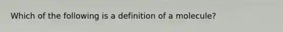 Which of the following is a definition of a molecule?