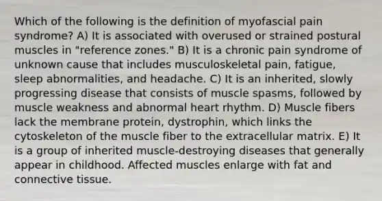 Which of the following is the definition of myofascial pain syndrome? A) It is associated with overused or strained postural muscles in "reference zones." B) It is a chronic pain syndrome of unknown cause that includes musculoskeletal pain, fatigue, sleep abnormalities, and headache. C) It is an inherited, slowly progressing disease that consists of muscle spasms, followed by muscle weakness and abnormal heart rhythm. D) Muscle fibers lack the membrane protein, dystrophin, which links the cytoskeleton of the muscle fiber to the extracellular matrix. E) It is a group of inherited muscle-destroying diseases that generally appear in childhood. Affected muscles enlarge with fat and connective tissue.