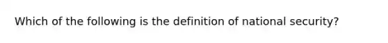 Which of the following is the definition of <a href='https://www.questionai.com/knowledge/k14ej21VHe-national-security' class='anchor-knowledge'>national security</a>?