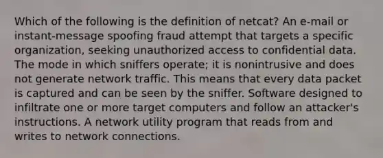 Which of the following is the definition of netcat? An e-mail or instant-message spoofing fraud attempt that targets a specific organization, seeking unauthorized access to confidential data. The mode in which sniffers operate; it is nonintrusive and does not generate network traffic. This means that every data packet is captured and can be seen by the sniffer. Software designed to infiltrate one or more target computers and follow an attacker's instructions. A network utility program that reads from and writes to network connections.