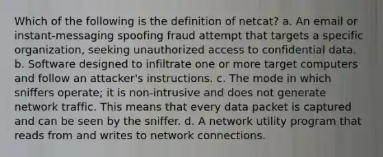 Which of the following is the definition of netcat? a. An email or instant-messaging spoofing fraud attempt that targets a specific organization, seeking unauthorized access to confidential data. b. Software designed to infiltrate one or more target computers and follow an attacker's instructions. c. The mode in which sniffers operate; it is non-intrusive and does not generate network traffic. This means that every data packet is captured and can be seen by the sniffer. d. A network utility program that reads from and writes to network connections.