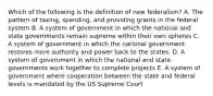 Which of the following is the definition of new federalism? A. The pattern of taxing, spending, and providing grants in the federal system B. A system of government in which the national and state governments remain supreme within their own spheres C. A system of government in which the national government restores more authority and power back to the states. D. A system of government in which the national and state governments work together to complete projects E. A system of government where cooperation between the state and federal levels is mandated by the US Supreme Court