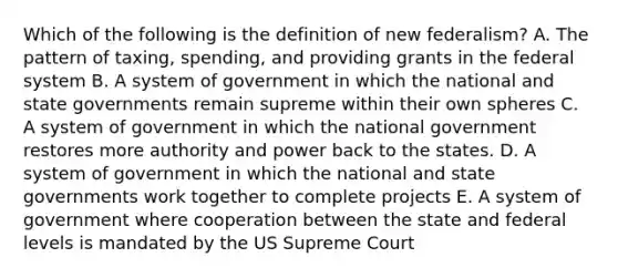 Which of the following is the definition of new federalism? A. The pattern of taxing, spending, and providing grants in the federal system B. A system of government in which the national and state governments remain supreme within their own spheres C. A system of government in which the national government restores more authority and power back to the states. D. A system of government in which the national and state governments work together to complete projects E. A system of government where cooperation between the state and federal levels is mandated by the US Supreme Court