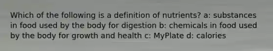 Which of the following is a definition of nutrients? a: substances in food used by the body for digestion b: chemicals in food used by the body for growth and health c: MyPlate d: calories