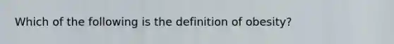 Which of the following is the definition of obesity?