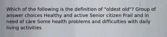 Which of the following is the definition of "oldest old"? Group of answer choices Healthy and active Senior citizen Frail and in need of care Some health problems and difficulties with daily living activities